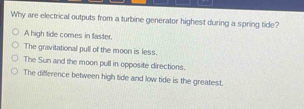 why are electrical outputs from a turbine generator highest during a spring tide?\na high tide comes in faster.\nthe gravitational pull of the moon is less.\nthe sun and the moon pull in opposite directions.\nthe difference between high tide and low tide is the greatest.