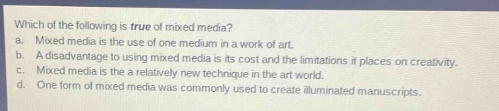 which of the following is true of mixed media?\na. mixed media is the use of one medium in a work of art.\nb. a disadvantage to using mixed media is its cost and the limitations it places on creativity.\nc. mixed media is the a relatively new technique in the art world.\nd. one form of mixed media was commonly used to create illuminated manuscripts.