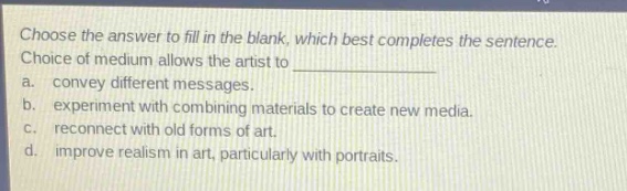 choose the answer to fill in the blank, which best completes the sentence. choice of medium allows the artist to \na. convey different messages.\nb. experiment with combining materials to create new media.\nc. reconnect with old forms of art.\nd. improve realism in art, particularly with portraits.