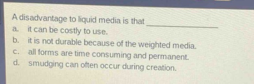 a disadvantage to liquid media is that \n a. it can be costly to use.\n b. it is not durable because of the weighted media.\n c. all forms are time consuming and permanent.\n d. smudging can often occur during creation.