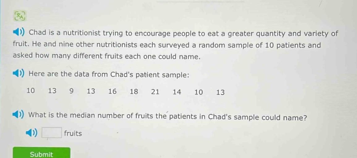 chad is a nutritionist trying to encourage people to eat a greater quantity and variety of fruit. he and nine other nutritionists each surveyed a random sample of 10 patients and asked how many different fruits each one could name.\nhere are the data from chads patient sample:\n10 13 9 13 16 18 21 14 10 13\nwhat is the median number of fruits the patients in chads sample could name?\nfruits