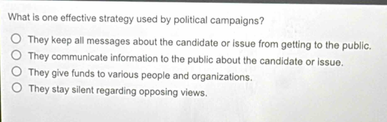 what is one effective strategy used by political campaigns?\nthey keep all messages about the candidate or issue from getting to the public.\nthey communicate information to the public about the candidate or issue.\nthey give funds to various people and organizations.\nthey stay silent regarding opposing views.