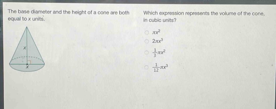 the base diameter and the height of a cone are both equal to x units. which expression represents the volume of the cone, in cubic units? $pi x^{2}$ $2pi x^{3}$ $\frac{1}{3}pi x^{2}$ $\frac{1}{12}pi x^{3}$