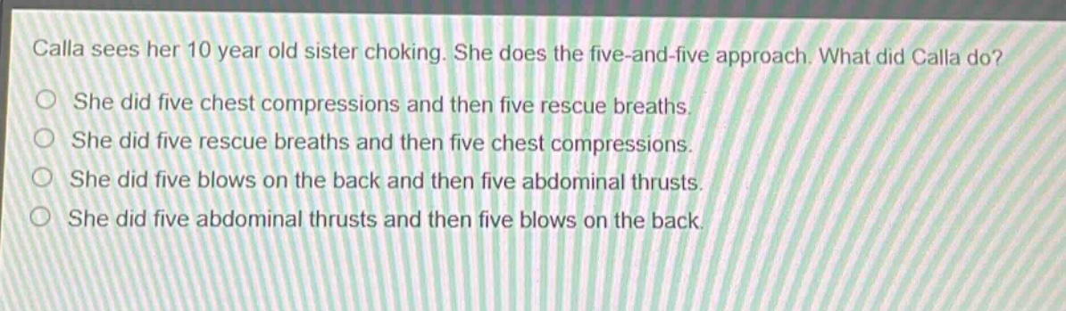 calla sees her 10 year old sister choking. she does the five - and - five approach. what did calla do?\nshe did five chest compressions and then five rescue breaths.\nshe did five rescue breaths and then five chest compressions.\nshe did five blows on the back and then five abdominal thrusts.\nshe did five abdominal thrusts and then five blows on the back.