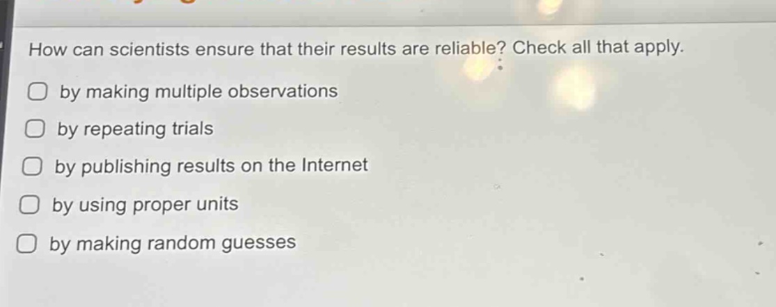 how can scientists ensure that their results are reliable? check all that apply.\nby making multiple observations\nby repeating trials\nby publishing results on the internet\nby using proper units\nby making random guesses