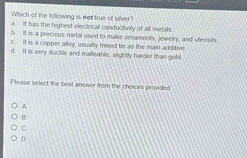 which of the following is not true of silver?\na. it has the highest electrical conductivity of all metals.\nb. it is a precious metal used to make ornaments, jewelry, and utensils.\nc. it is a copper alloy, usually mixed tin as the main additive.\nd. it is very ductile and malleable, slightly harder than gold.\nplease select the best answer from the choices provided\no a\no b\no c\no d