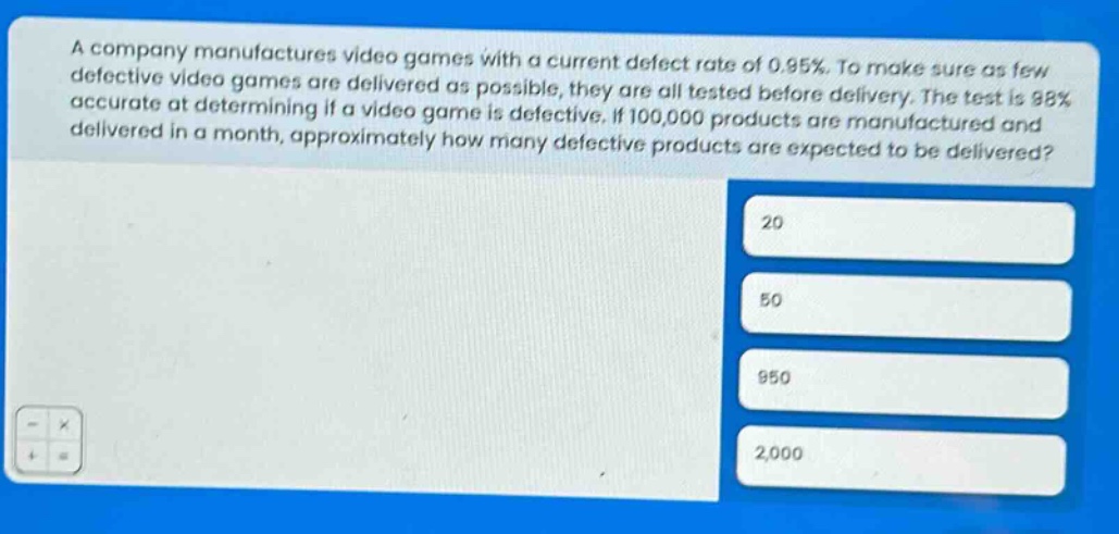 a company manufactures video games with a current defect rate of 0.95%. to make sure as few defective video games are delivered as possible, they are all tested before delivery. the test is 98% accurate at determining if a video game is defective. if 100,000 products are manufactured and delivered in a month, approximately how many defective products are expected to be delivered? 20 50 950 2,000