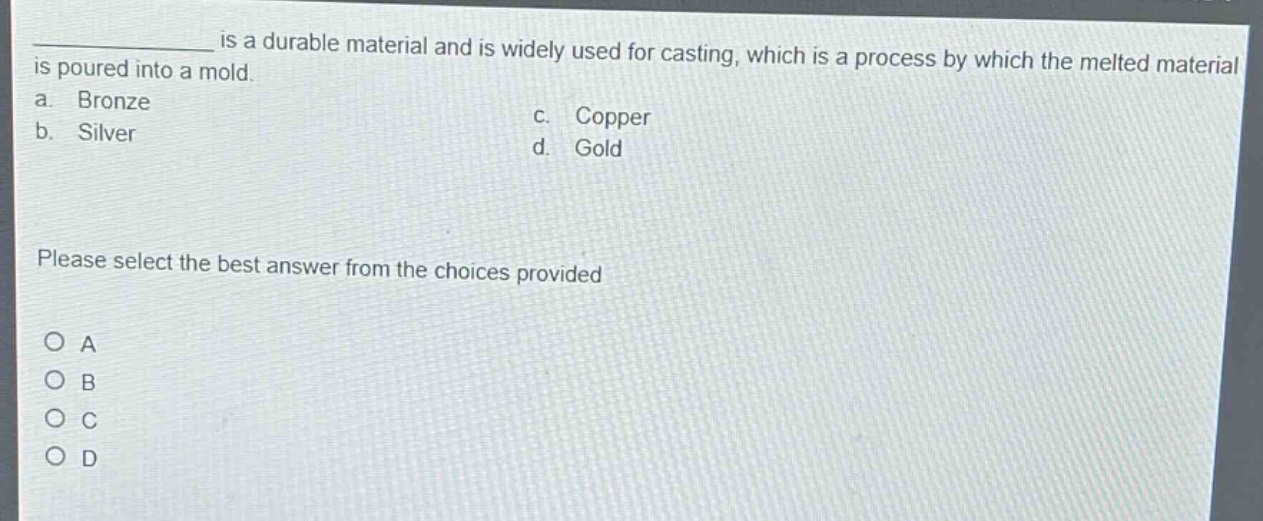 ____ is a durable material and is widely used for casting, which is a process by which the melted material is poured into a mold.\na. bronze\nc. copper\nb. silver\nd. gold\nplease select the best answer from the choices provided\n○ a\n○ b\n○ c\n○ d