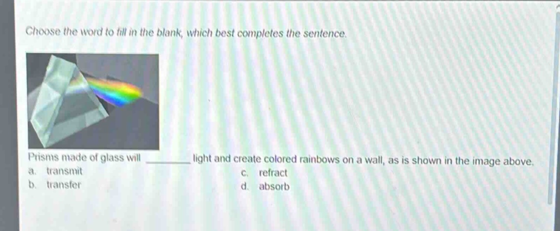 choose the word to fill in the blank, which best completes the sentence. prisms made of glass will ______ light and create colored rainbows on a wall, as is shown in the image above. a. transmit b. transfer c. refract d. absorb
