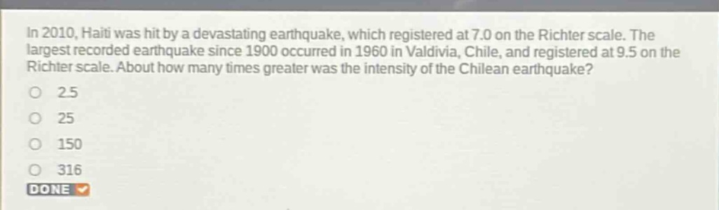 in 2010, haiti was hit by a devastating earthquake, which registered at 7.0 on the richter scale. the largest recorded earthquake since 1900 occurred in 1960 in valdivia, chile, and registered at 9.5 on the richter scale. about how many times greater was the intensity of the chilean earthquake?\n2.5\n25\n150\n316\ndone