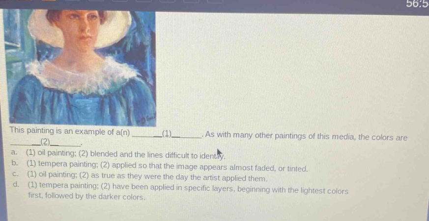 this painting is an example of a(n) ______(1)______. as with many other paintings of this media, the colors are ______(2)______. a. (1) oil painting; (2) blended and the lines difficult to identify. b. (1) tempera painting; (2) applied so that the image appears almost faded, or tinted. c. (1) oil painting; (2) as true as they were the day the artist applied them. d. (1) tempera painting; (2) have been applied in specific layers, beginning with the lightest colors first, followed by the darker colors.