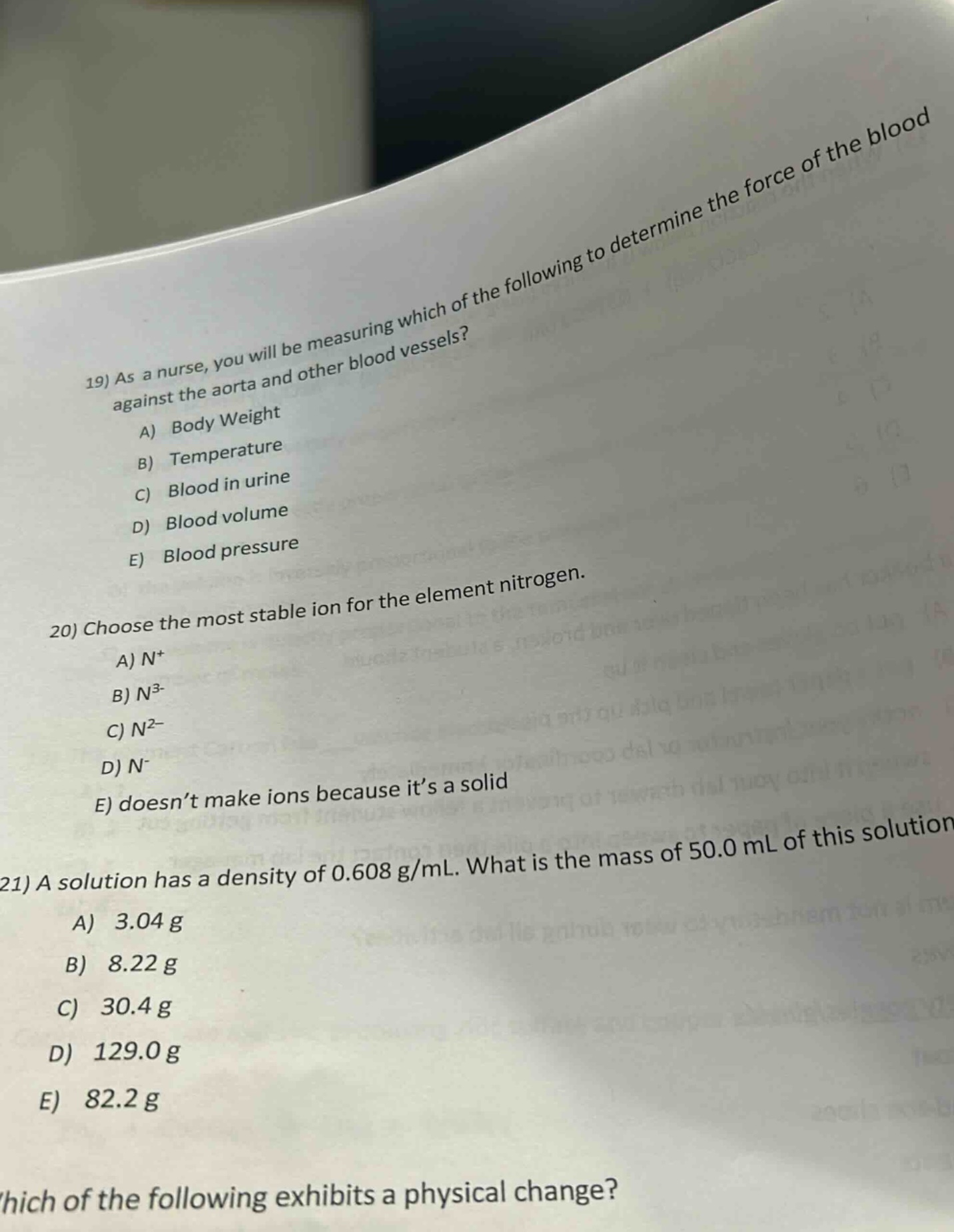 19) as a nurse, you will be measuring which of the following to determine the force of the blood against the aorta and other blood vessels?\na) body weight\nb) temperature\nc) blood in urine\nd) blood volume\ne) blood pressure\n20) choose the most stable ion for the element nitrogen.\na) n+\nb) n3-\nc) n2-\nd) n-\ne) doesn’t make ions because it’s a solid\n21) a solution has a density of 0.608 g/ml. what is the mass of 50.0 ml of this solution\na) 3.04 g\nb) 8.22 g\nc) 30.4 g\nd) 129.0 g\ne) 82.2 g\nwhich of the following exhibits a physical change?