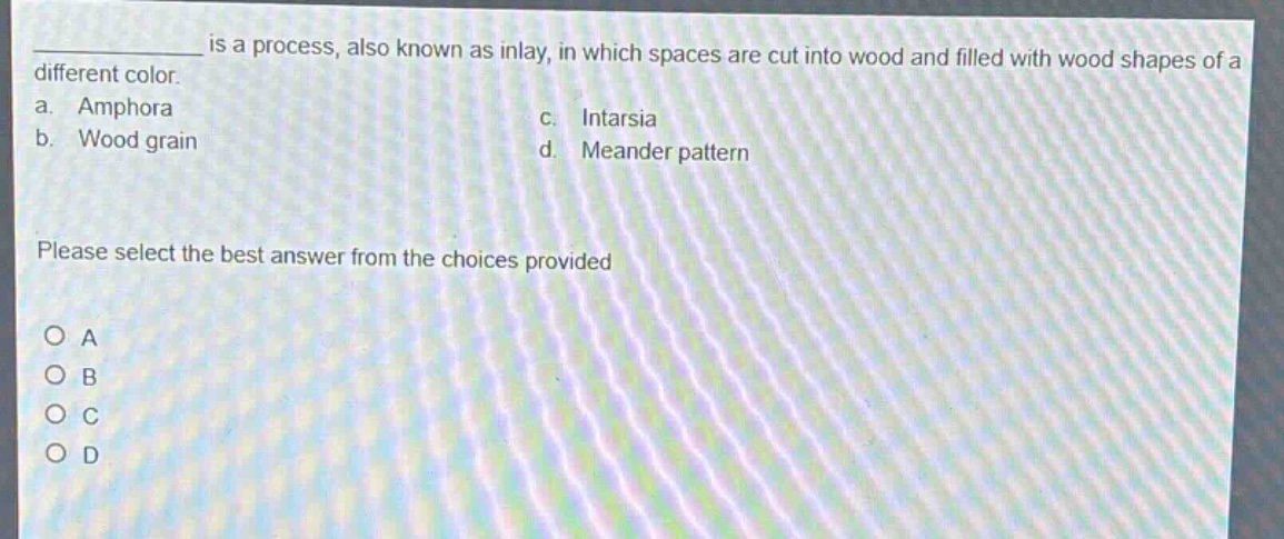___ is a process, also known as inlay, in which spaces are cut into wood and filled with wood shapes of a different color.\na. amphora\nc. intarsia\nb. wood grain\nd. meander pattern\nplease select the best answer from the choices provided\no a\no b\no c\no d