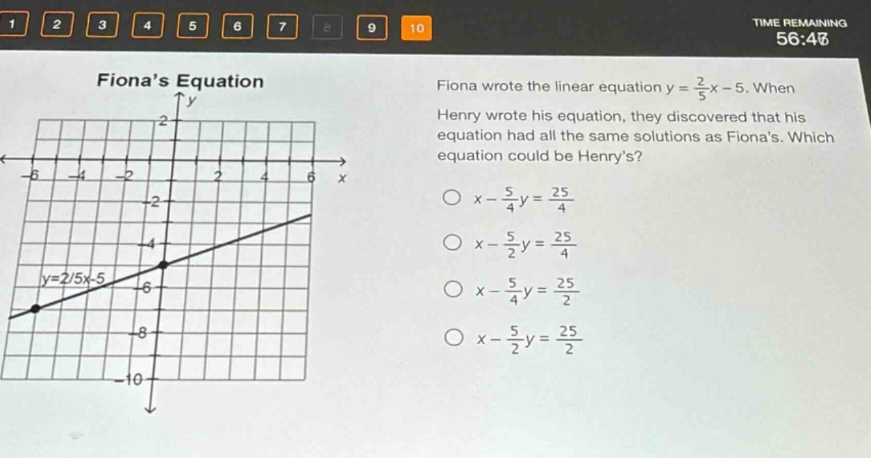 fionas equation\nfiona wrote the linear equation y = \\frac{2}{5}x - 5. when henry wrote his equation, they discovered that his equation had all the same solutions as fionas. which equation could be henrys?\n○ x - \\frac{5}{4}y = \\frac{25}{4}\n○ x - \\frac{5}{2}y = \\frac{25}{4}\n○ x - \\frac{5}{4}y = \\frac{25}{2}\n○ x - \\frac{5}{2}y = \\frac{25}{2}