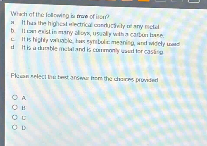 which of the following is true of iron?\na. it has the highest electrical conductivity of any metal.\nb. it can exist in many alloys, usually with a carbon base.\nc. it is highly valuable, has symbolic meaning, and widely used.\nd. it is a durable metal and is commonly used for casting.\nplease select the best answer from the choices provided\no a\no b\no c\no d