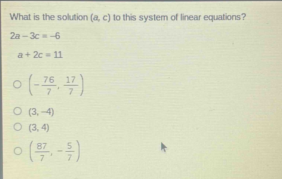 what is the solution (a, c) to this system of linear equations? 2a - 3c = -6 a + 2c = 11 o (-\\frac{76}{7}, \\frac{17}{7}) o (3, -4) o (3, 4) o (\\frac{87}{7}, -\\frac{5}{7})