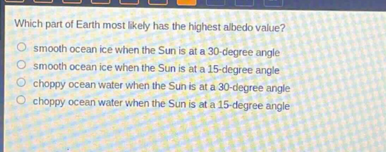 which part of earth most likely has the highest albedo value?\n smooth ocean ice when the sun is at a 30 - degree angle\n smooth ocean ice when the sun is at a 15 - degree angle\n choppy ocean water when the sun is at a 30 - degree angle\n choppy ocean water when the sun is at a 15 - degree angle