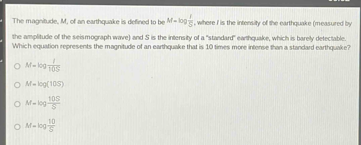 the magnitude, m, of an earthquake is defined to be $m = \\log\\frac{i}{s}$, where i is the intensity of the earthquake (measured by the amplitude of the seismograph wave) and s is the intensity of a \standard\ earthquake, which is barely detectable. which equation represents the magnitude of an earthquake that is 10 times more intense than a standard earthquake?\n$m = \\log\\frac{i}{10s}$\n$m = \\log(10s)$\n$m = \\log\\frac{10s}{s}$\n$m = \\log\\frac{10}{s}$