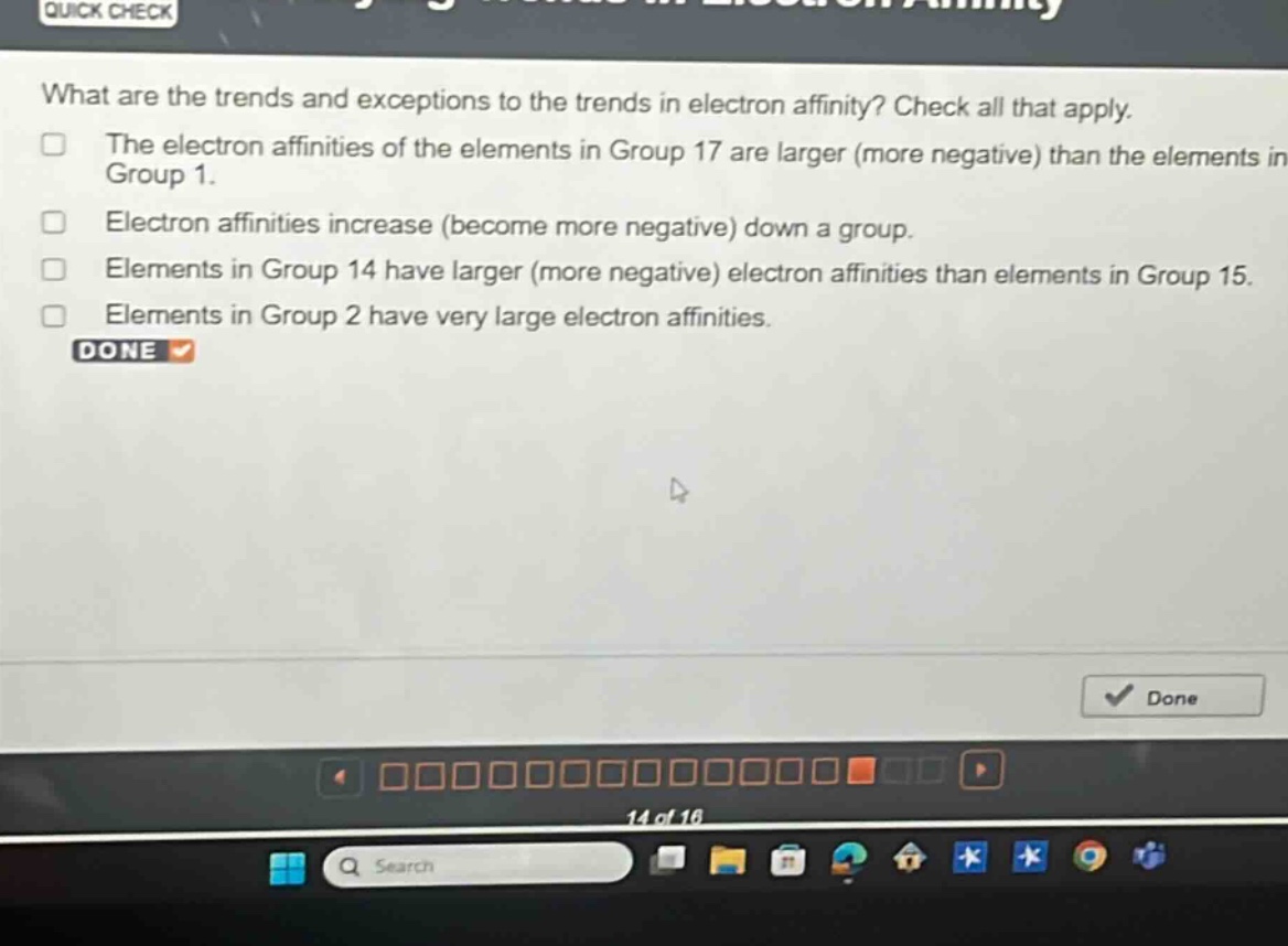 what are the trends and exceptions to the trends in electron affinity? check all that apply.\nthe electron affinities of the elements in group 17 are larger (more negative) than the elements in group 1.\nelectron affinities increase (become more negative) down a group.\nelements in group 14 have larger (more negative) electron affinities than elements in group 15.\nelements in group 2 have very large electron affinities.\ndone
