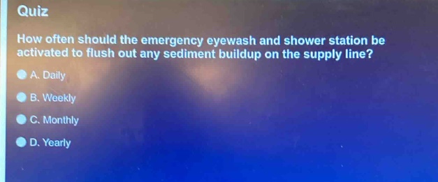quiz\nhow often should the emergency eyewash and shower station be activated to flush out any sediment buildup on the supply line?\na. daily\nb. weekly\nc. monthly\nd. yearly