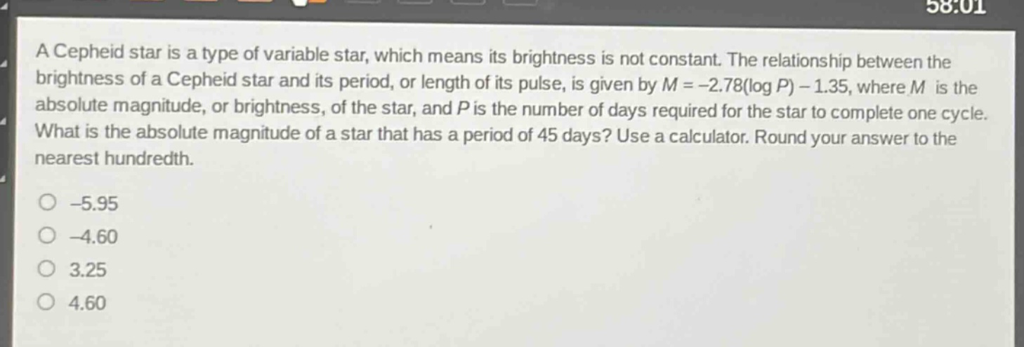 a cepheid star is a type of variable star, which means its brightness is not constant. the relationship between the brightness of a cepheid star and its period, or length of its pulse, is given by (m = - 2.78(log p)-1.35), where (m) is the absolute magnitude, or brightness, of the star, and (p) is the number of days required for the star to complete one cycle. what is the absolute magnitude of a star that has a period of 45 days? use a calculator. round your answer to the nearest hundredth.\n-5.95\n-4.60\n3.25\n4.60
