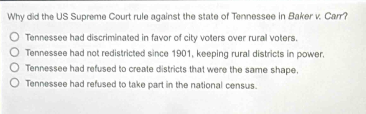 why did the us supreme court rule against the state of tennessee in baker v. carr?\no tennessee had discriminated in favor of city voters over rural voters.\no tennessee had not redistricted since 1901, keeping rural districts in power.\no tennessee had refused to create districts that were the same shape.\no tennessee had refused to take part in the national census.