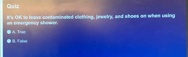quiz\nits ok to leave contaminated clothing, jewelry, and shoes on when using an emergency shower.\na. true\nb. false