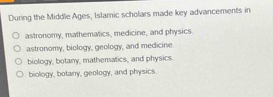 during the middle ages, islamic scholars made key advancements in\no astronomy, mathematics, medicine, and physics.\no astronomy, biology, geology, and medicine.\no biology, botany, mathematics, and physics.\no biology, botany, geology, and physics.