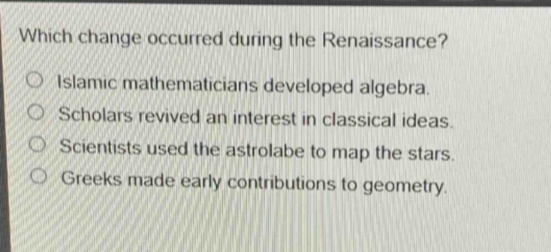 which change occurred during the renaissance?\nislamic mathematicians developed algebra.\nscholars revived an interest in classical ideas.\nscientists used the astrolabe to map the stars.\ngreeks made early contributions to geometry.