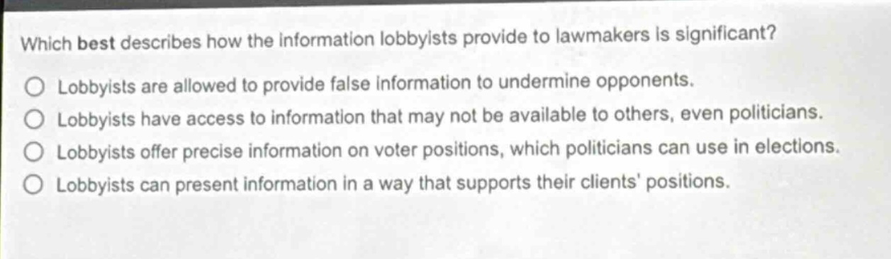 which best describes how the information lobbyists provide to lawmakers is significant?\nlobbyists are allowed to provide false information to undermine opponents.\nlobbyists have access to information that may not be available to others, even politicians.\nlobbyists offer precise information on voter positions, which politicians can use in elections.\nlobbyists can present information in a way that supports their clients positions.