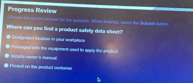 progress review\nchoose the correct answer for the question. when finished, select the submit button.\nwhere can you find a product safety data sheet?\ndesignated location in your workplace\npackaged with the equipment used to apply the product\nvehicle owners manual\nprinted on the product container