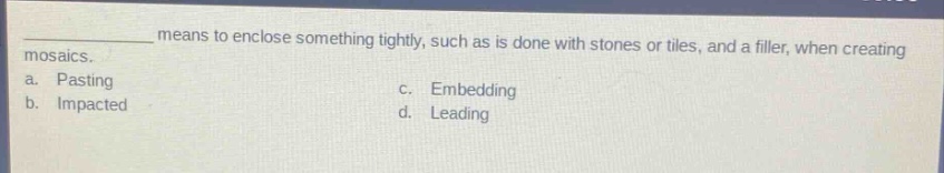 means to enclose something tightly, such as is done with stones or tiles, and a filler, when creating mosaics.\na. pasting\nc. embedding\nb. impacted\nd. leading
