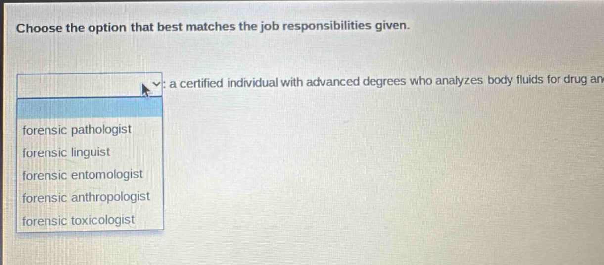 choose the option that best matches the job responsibilities given. : a certified individual with advanced degrees who analyzes body fluids for drug and forensic pathologist forensic linguist forensic entomologist forensic anthropologist forensic toxicologist