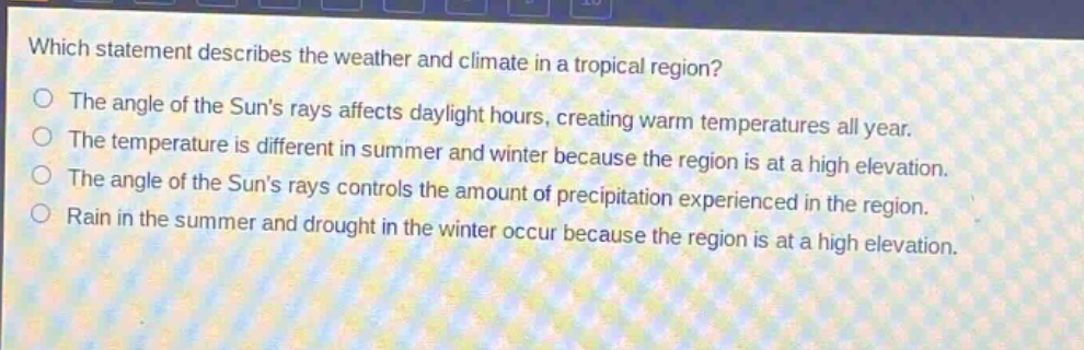 which statement describes the weather and climate in a tropical region?\nthe angle of the suns rays affects daylight hours, creating warm temperatures all year.\nthe temperature is different in summer and winter because the region is at a high elevation.\nthe angle of the suns rays controls the amount of precipitation experienced in the region.\nrain in the summer and drought in the winter occur because the region is at a high elevation.