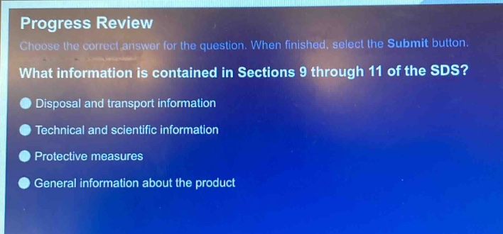 progress review\nchoose the correct answer for the question. when finished, select the submit button.\nwhat information is contained in sections 9 through 11 of the sds?\ndisposal and transport information\ntechnical and scientific information\nprotective measures\ngeneral information about the product