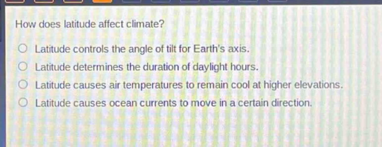 how does latitude affect climate?\nlatitude controls the angle of tilt for earths axis.\nlatitude determines the duration of daylight hours.\nlatitude causes air temperatures to remain cool at higher elevations.\nlatitude causes ocean currents to move in a certain direction.
