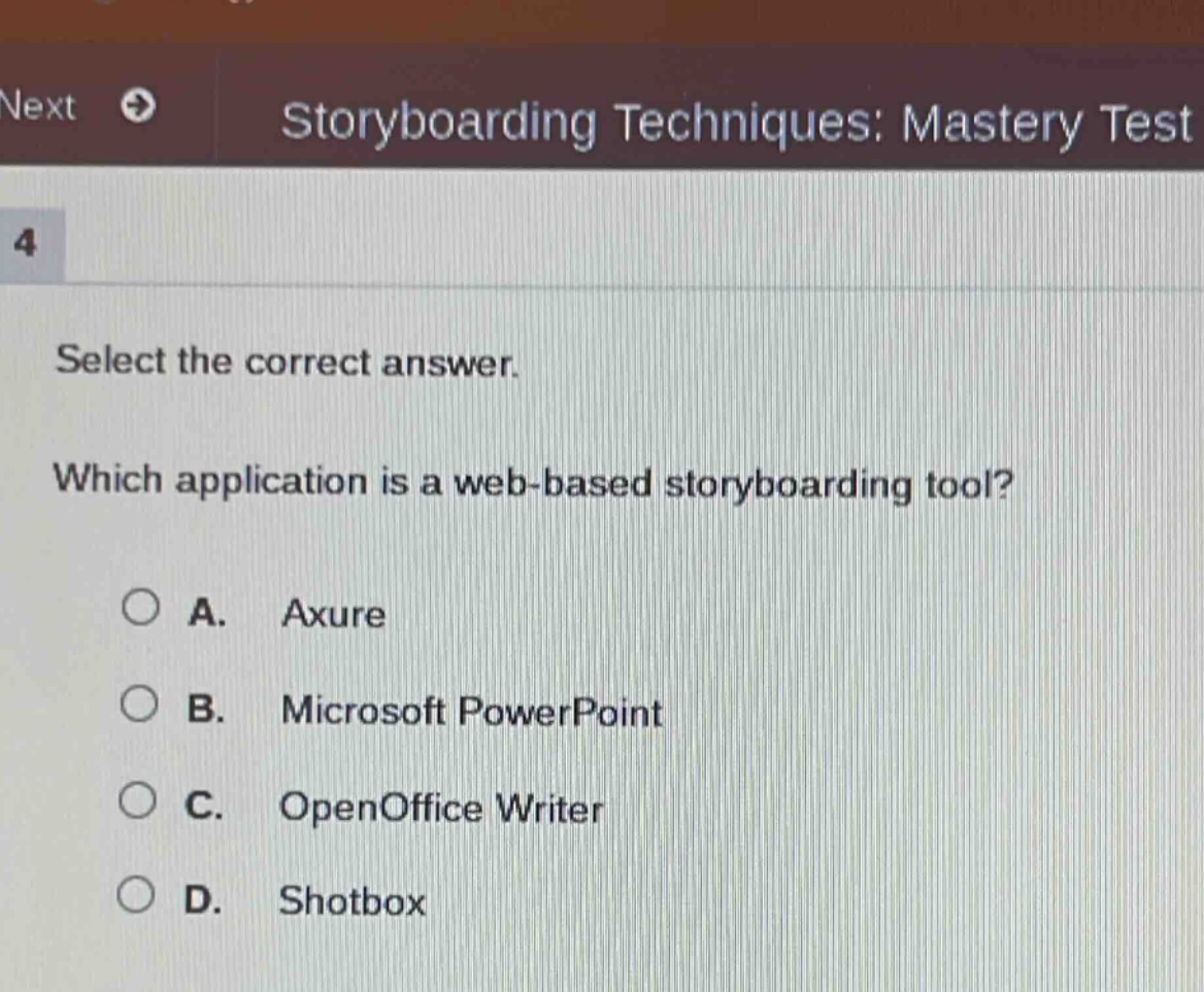storyboarding techniques: mastery test\n4\nselect the correct answer.\nwhich application is a web - based storyboarding tool?\na. axure\nb. microsoft powerpoint\nc. openoffice writer\nd. shotbox