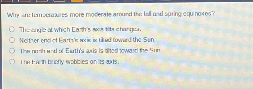 why are temperatures more moderate around the fall and spring equinoxes?\nthe angle at which earth’s axis tilts changes.\nneither end of earth’s axis is tilted toward the sun.\nthe north end of earth’s axis is tilted toward the sun.\nthe earth briefly wobbles on its axis.