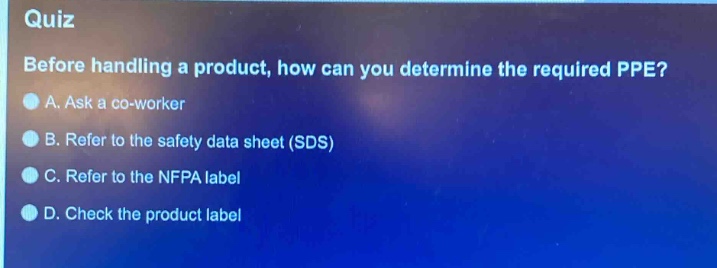 quiz\nbefore handling a product, how can you determine the required ppe?\na. ask a co - worker\nb. refer to the safety data sheet (sds)\nc. refer to the nfpa label\nd. check the product label