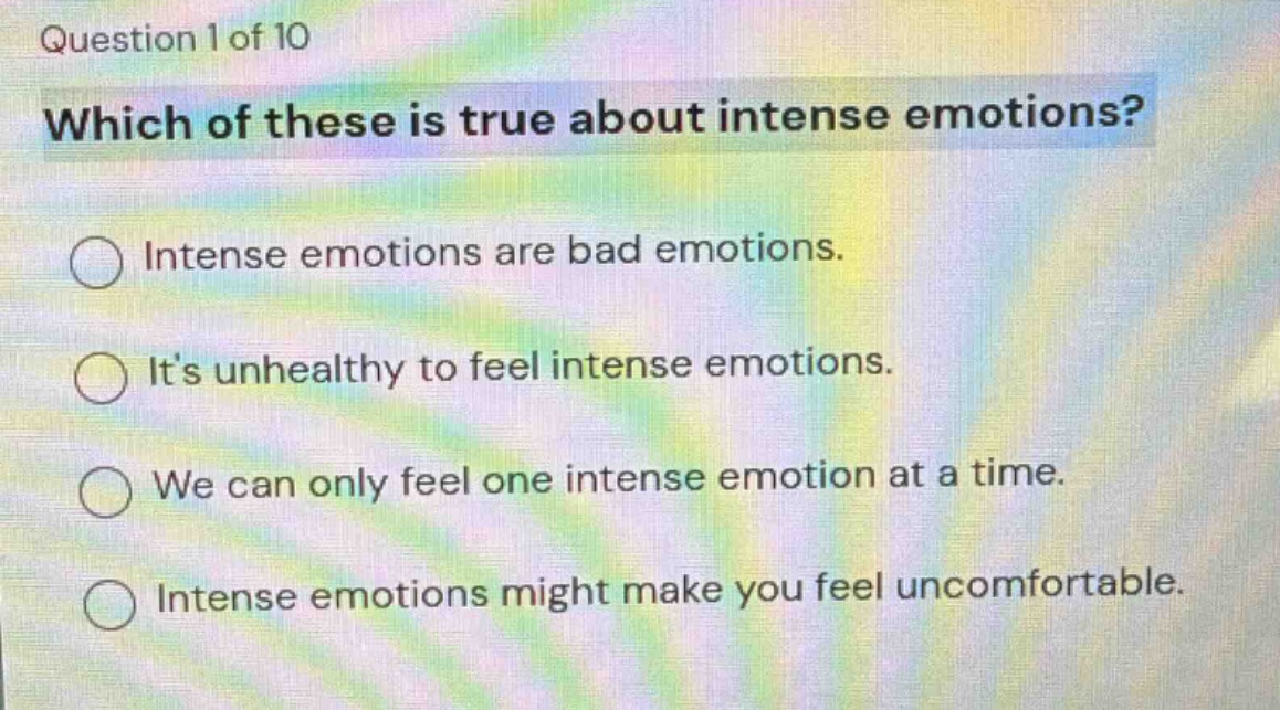 question 1 of 10\nwhich of these is true about intense emotions?\nintense emotions are bad emotions.\nits unhealthy to feel intense emotions.\nwe can only feel one intense emotion at a time.\nintense emotions might make you feel uncomfortable.