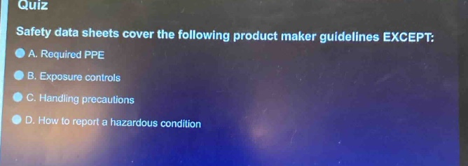 quiz\nsafety data sheets cover the following product maker guidelines except:\na. required ppe\nb. exposure controls\nc. handling precautions\nd. how to report a hazardous condition