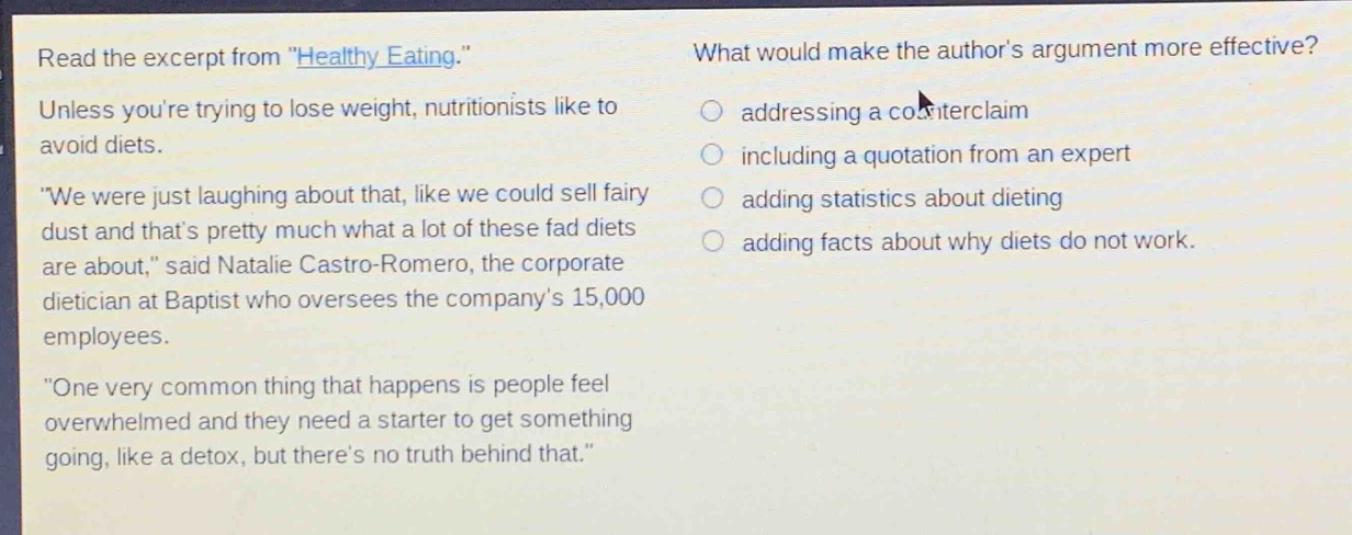 read the excerpt from \healthy eating.\ unless youre trying to lose weight, nutritionists like to avoid diets. \we were just laughing about that, like we could sell fairy dust and thats pretty much what a lot of these fad diets are about,\ said natalie castro - romero, the corporate dietician at baptist who oversees the companys 15,000 employees. \one very common thing that happens is people feel overwhelmed and they need a starter to get something going, like a detox, but theres no truth behind that.\ what would make the authors argument more effective? addressing a counterclaim including a quotation from an expert adding statistics about dieting adding facts about why diets do not work.
