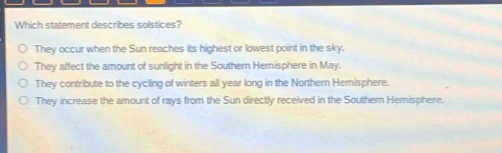 which statement describes solstices?\nthey occur when the sun reaches its highest or lowest point in the sky.\nthey affect the amount of sunlight in the southern hemisphere in may.\nthey contribute to the cycling of winters all year long in the northern hemisphere.\nthey increase the amount of rays from the sun directly received in the southern hemisphere.