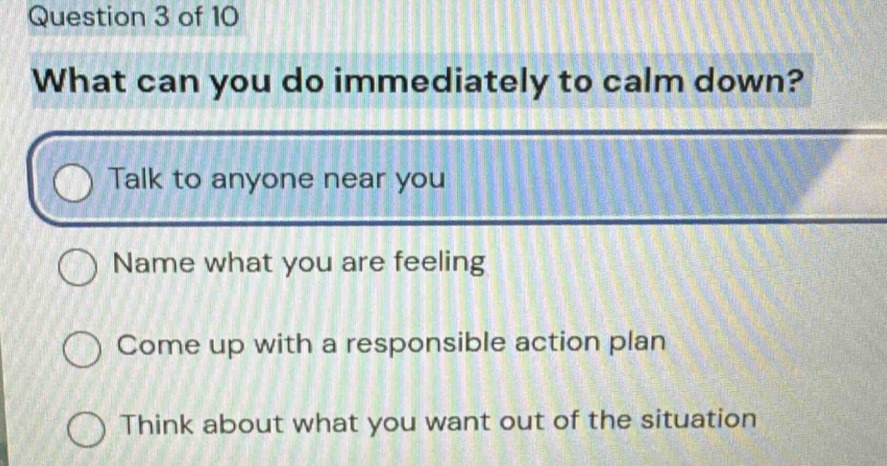 question 3 of 10\nwhat can you do immediately to calm down?\ntalk to anyone near you\nname what you are feeling\ncome up with a responsible action plan\nthink about what you want out of the situation