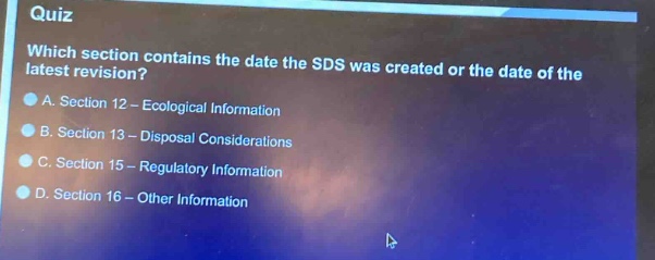 quiz\nwhich section contains the date the sds was created or the date of the latest revision?\na. section 12 - ecological information\nb. section 13 - disposal considerations\nc. section 15 - regulatory information\nd. section 16 - other information