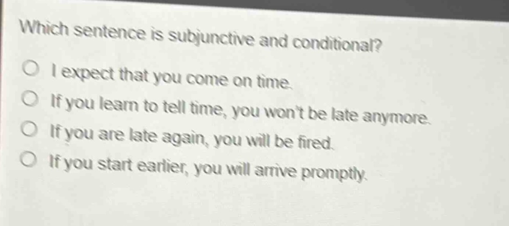 which sentence is subjunctive and conditional?\no i expect that you come on time.\no if you learn to tell time, you won’t be late anymore.\no if you are late again, you will be fired.\no if you start earlier, you will arrive promptly.