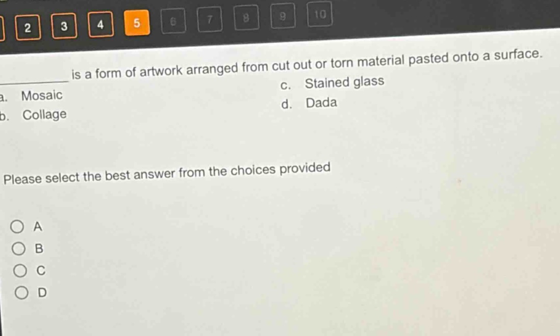 is a form of artwork arranged from cut out or torn material pasted onto a surface.\na. mosaic\nc. stained glass\nb. collage\nd. dada\nplease select the best answer from the choices provided\n○ a\n○ b\n○ c\n○ d