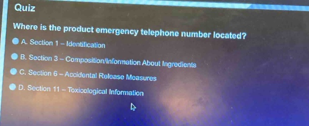 quiz\nwhere is the product emergency telephone number located?\na. section 1 - identification\nb. section 3 - composition/information about ingredients\nc. section 6 - accidental release measures\nd. section 11 - toxicological information