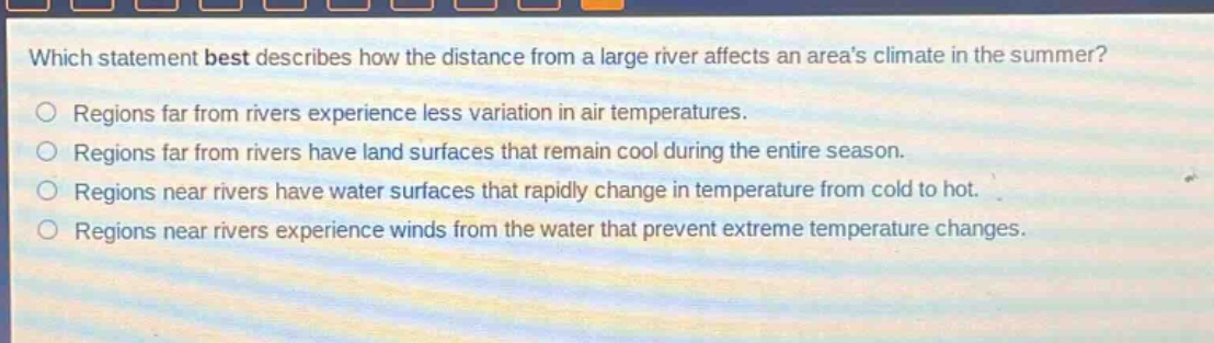 which statement best describes how the distance from a large river affects an areas climate in the summer?\nregions far from rivers experience less variation in air temperatures.\nregions far from rivers have land surfaces that remain cool during the entire season.\nregions near rivers have water surfaces that rapidly change in temperature from cold to hot.\nregions near rivers experience winds from the water that prevent extreme temperature changes.