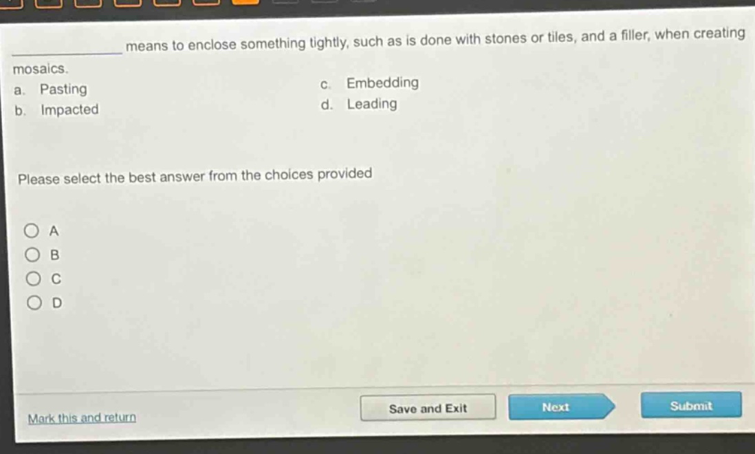 ____ means to enclose something tightly, such as is done with stones or tiles, and a filler, when creating mosaics.\na. pasting\nc. embedding\nb. impacted\nd. leading\nplease select the best answer from the choices provided\n○ a\n○ b\n○ c\n○ d